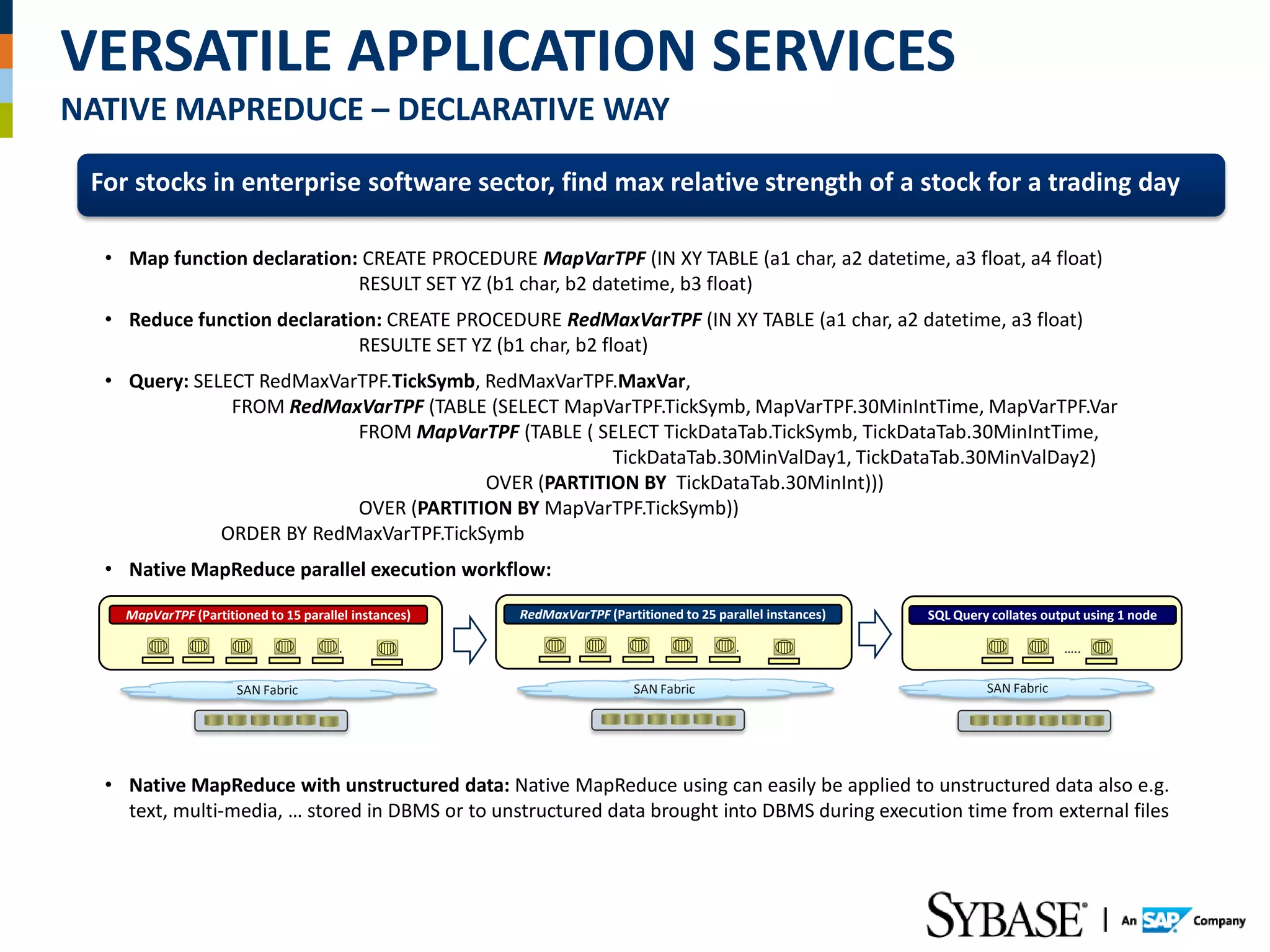 VERSATILE APPLICATION SERVICES
NATIVE MAPREDUCE – DECLARATIVE WAY
 For stocks in enterprise software sector, find max relative strength of a stock for a trading day

  • Map function declaration: CREATE PROCEDURE MapVarTPF (IN XY TABLE (a1 char, a2 datetime, a3 float, a4 float)
                             RESULT SET YZ (b1 char, b2 datetime, b3 float)
  • Reduce function declaration: CREATE PROCEDURE RedMaxVarTPF (IN XY TABLE (a1 char, a2 datetime, a3 float)
                             RESULTE SET YZ (b1 char, b2 float)
  • Query: SELECT RedMaxVarTPF.TickSymb, RedMaxVarTPF.MaxVar,
               FROM RedMaxVarTPF (TABLE (SELECT MapVarTPF.TickSymb, MapVarTPF.30MinIntTime, MapVarTPF.Var
                           FROM MapVarTPF (TABLE ( SELECT TickDataTab.TickSymb, TickDataTab.30MinIntTime,
                                                      TickDataTab.30MinValDay1, TickDataTab.30MinValDay2)
                                         OVER (PARTITION BY TickDataTab.30MinInt)))
                           OVER (PARTITION BY MapVarTPF.TickSymb))
              ORDER BY RedMaxVarTPF.TickSymb
  • Native MapReduce parallel execution workflow:

    MapVarTPF (Partitioned to 15 parallel instances)   RedMaxVarTPF (Partitioned to 25 parallel instances)   SQL Query collates output using 1 node

                                    …….                                                …….                                         …..

                      SAN Fabric                                         SAN Fabric                                   SAN Fabric




  • Native MapReduce with unstructured data: Native MapReduce using can easily be applied to unstructured data also e.g.
    text, multi-media, … stored in DBMS or to unstructured data brought into DBMS during execution time from external files
 