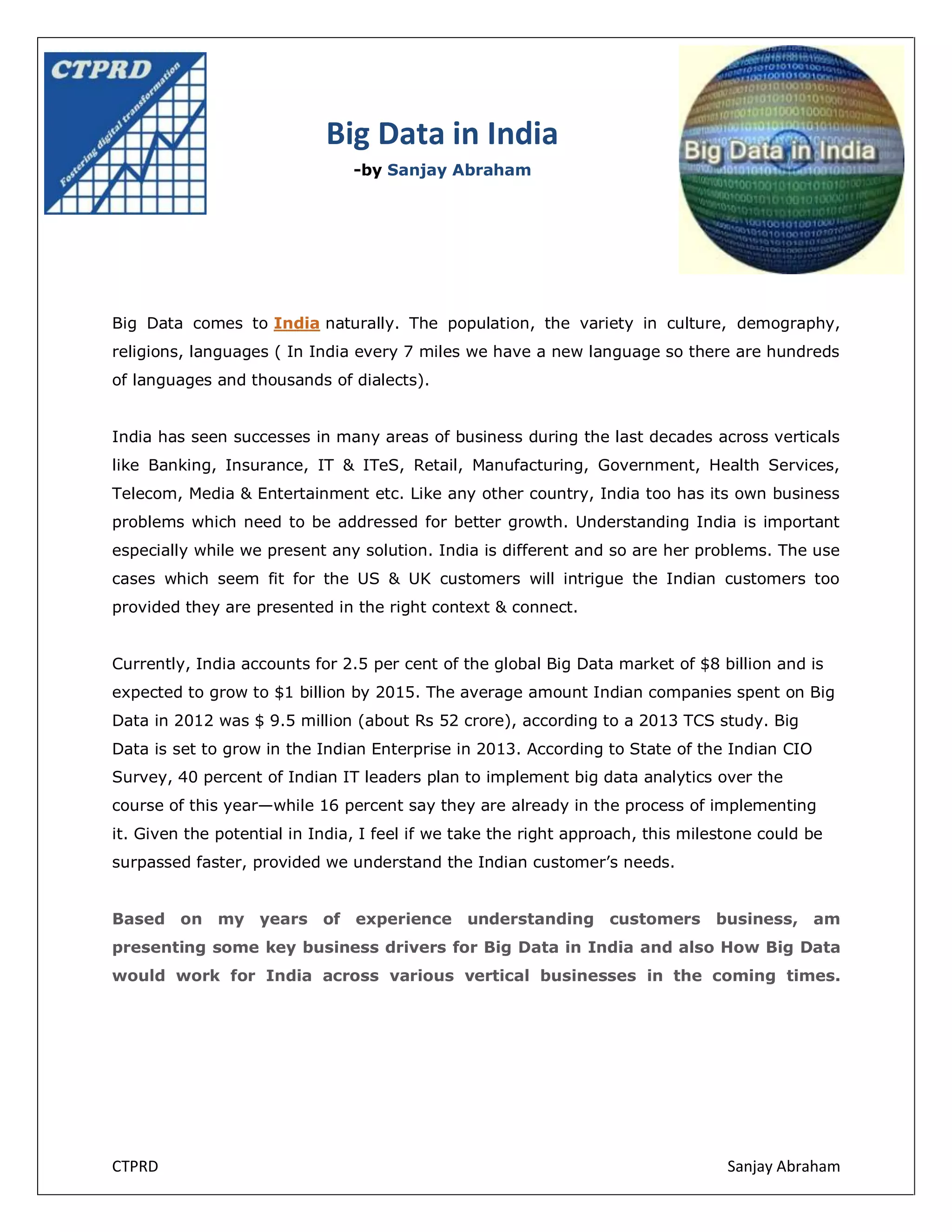 Big Data in India
-by Sanjay Abraham

Big Data comes to India naturally. The population, the variety in culture, demography,
religions, languages ( In India every 7 miles we have a new language so there are hundreds
of languages and thousands of dialects).
India has seen successes in many areas of business during the last decades across verticals
like Banking, Insurance, IT & ITeS, Retail, Manufacturing, Government, Health Services,
Telecom, Media & Entertainment etc. Like any other country, India too has its own business
problems which need to be addressed for better growth. Understanding India is important
especially while we present any solution. India is different and so are her problems. The use
cases which seem fit for the US & UK customers will intrigue the Indian customers too
provided they are presented in the right context & connect.
Currently, India accounts for 2.5 per cent of the global Big Data market of $8 billion and is
expected to grow to $1 billion by 2015. The average amount Indian companies spent on Big
Data in 2012 was $ 9.5 million (about Rs 52 crore), according to a 2013 TCS study. Big
Data is set to grow in the Indian Enterprise in 2013. According to State of the Indian CIO
Survey, 40 percent of Indian IT leaders plan to implement big data analytics over the
course of this year—while 16 percent say they are already in the process of implementing
it. Given the potential in India, I feel if we take the right approach, this milestone could be
surpassed faster, provided we understand the Indian customer’s needs.
Based on my years of experience understanding customers business, am
presenting some key business drivers for Big Data in India and also How Big Data
would work for India across various vertical businesses in the coming times.

CTPRD

Sanjay Abraham

 