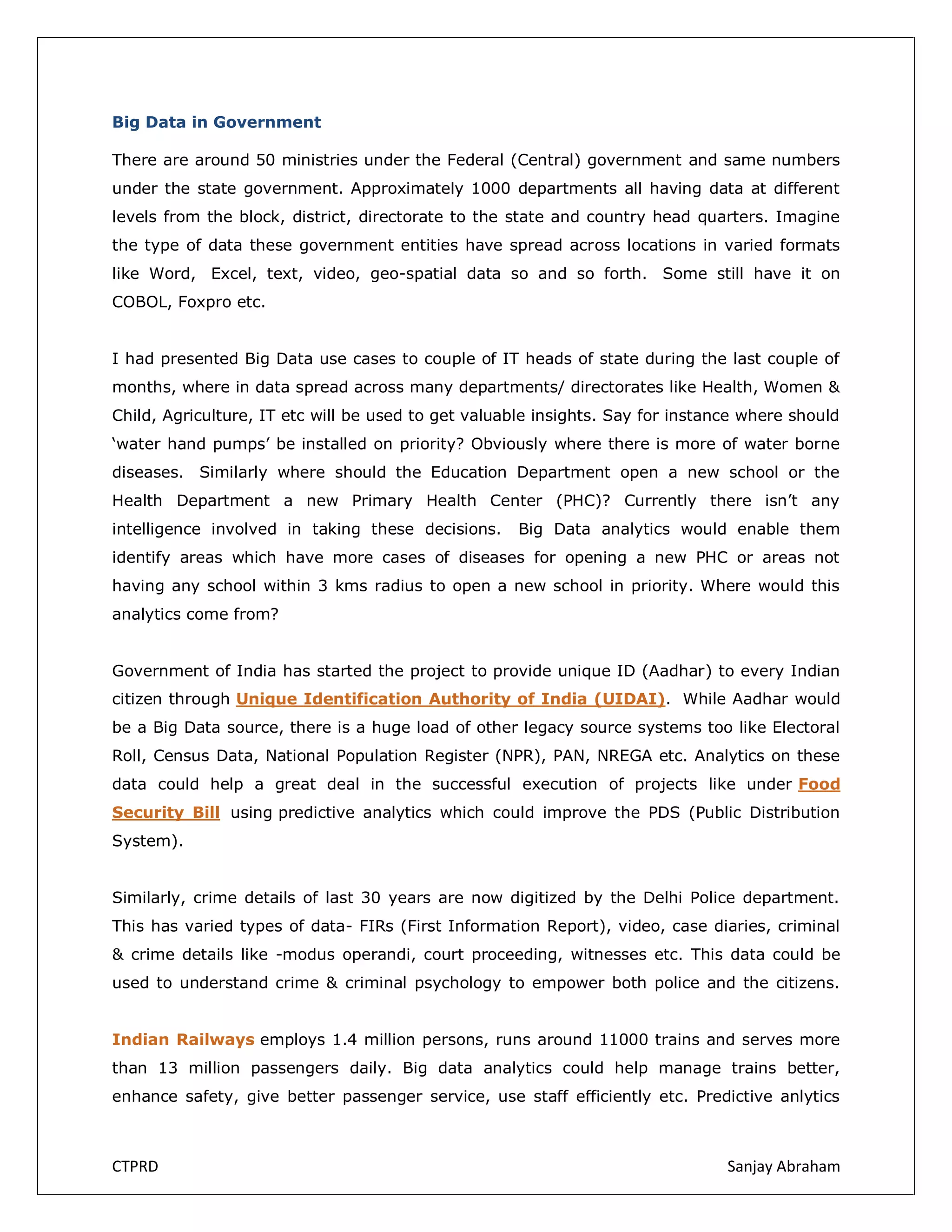 Big Data in Government
There are around 50 ministries under the Federal (Central) government and same numbers
under the state government. Approximately 1000 departments all having data at different
levels from the block, district, directorate to the state and country head quarters. Imagine
the type of data these government entities have spread across locations in varied formats
like Word, Excel, text, video, geo-spatial data so and so forth. Some still have it on
COBOL, Foxpro etc.
I had presented Big Data use cases to couple of IT heads of state during the last couple of
months, where in data spread across many departments/ directorates like Health, Women &
Child, Agriculture, IT etc will be used to get valuable insights. Say for instance where should
‘water hand pumps’ be installed on priority? Obviously where there is more of water borne
diseases. Similarly where should the Education Department open a new school or the
Health Department a new Primary Health Center (PHC)? Currently there isn’t any
intelligence involved in taking these decisions.

Big Data analytics would enable them

identify areas which have more cases of diseases for opening a new PHC or areas not
having any school within 3 kms radius to open a new school in priority. Where would this
analytics come from?
Government of India has started the project to provide unique ID (Aadhar) to every Indian
citizen through Unique Identification Authority of India (UIDAI). While Aadhar would
be a Big Data source, there is a huge load of other legacy source systems too like Electoral
Roll, Census Data, National Population Register (NPR), PAN, NREGA etc. Analytics on these
data could help a great deal in the successful execution of projects like under Food
Security Bill using predictive analytics which could improve the PDS (Public Distribution
System).
Similarly, crime details of last 30 years are now digitized by the Delhi Police department.
This has varied types of data- FIRs (First Information Report), video, case diaries, criminal
& crime details like -modus operandi, court proceeding, witnesses etc. This data could be
used to understand crime & criminal psychology to empower both police and the citizens.
Indian Railways employs 1.4 million persons, runs around 11000 trains and serves more
than 13 million passengers daily. Big data analytics could help manage trains better,
enhance safety, give better passenger service, use staff efficiently etc. Predictive anlytics

CTPRD

Sanjay Abraham

 