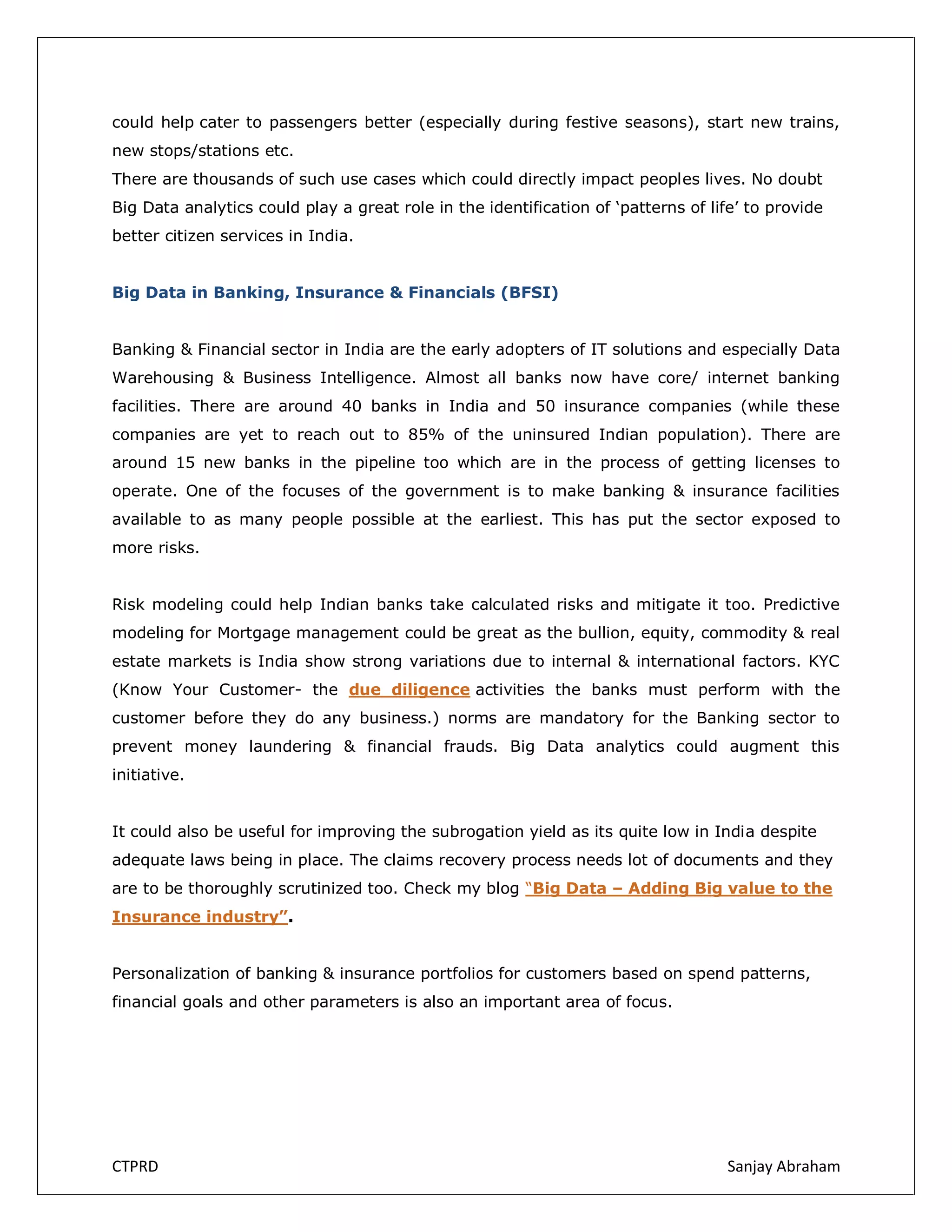 could help cater to passengers better (especially during festive seasons), start new trains,
new stops/stations etc.
There are thousands of such use cases which could directly impact peoples lives. No doubt
Big Data analytics could play a great role in the identification of ‘patterns of life’ to provide
better citizen services in India.
Big Data in Banking, Insurance & Financials (BFSI)
Banking & Financial sector in India are the early adopters of IT solutions and especially Data
Warehousing & Business Intelligence. Almost all banks now have core/ internet banking
facilities. There are around 40 banks in India and 50 insurance companies (while these
companies are yet to reach out to 85% of the uninsured Indian population). There are
around 15 new banks in the pipeline too which are in the process of getting licenses to
operate. One of the focuses of the government is to make banking & insurance facilities
available to as many people possible at the earliest. This has put the sector exposed to
more risks.
Risk modeling could help Indian banks take calculated risks and mitigate it too. Predictive
modeling for Mortgage management could be great as the bullion, equity, commodity & real
estate markets is India show strong variations due to internal & international factors. KYC
(Know Your Customer- the due diligence activities the banks must perform with the
customer before they do any business.) norms are mandatory for the Banking sector to
prevent money laundering & financial frauds. Big Data analytics could augment this
initiative.
It could also be useful for improving the subrogation yield as its quite low in India despite
adequate laws being in place. The claims recovery process needs lot of documents and they
are to be thoroughly scrutinized too. Check my blog “Big Data – Adding Big value to the
Insurance industry”.
Personalization of banking & insurance portfolios for customers based on spend patterns,
financial goals and other parameters is also an important area of focus.

CTPRD

Sanjay Abraham

 