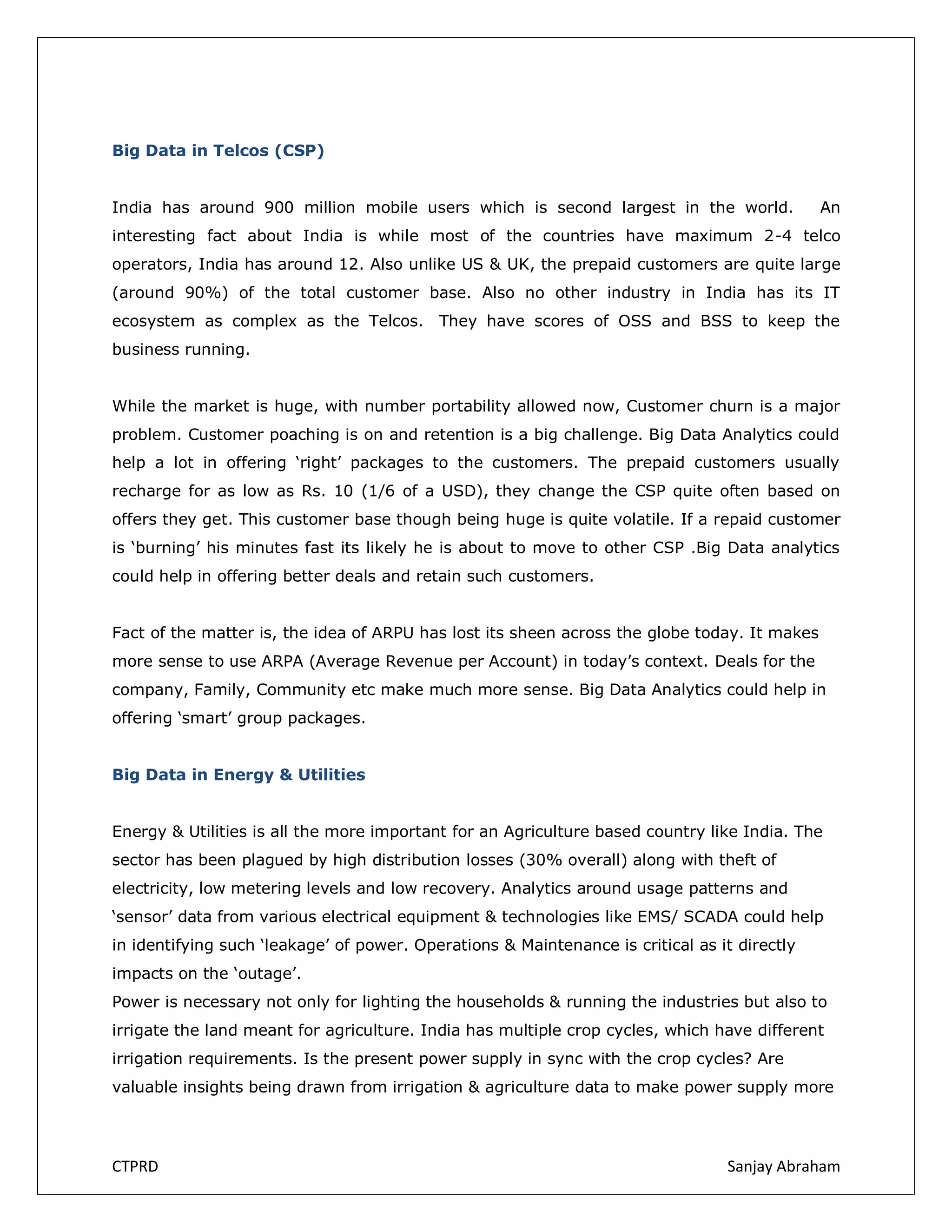 Big Data in Telcos (CSP)
India has around 900 million mobile users which is second largest in the world.

An

interesting fact about India is while most of the countries have maximum 2-4 telco
operators, India has around 12. Also unlike US & UK, the prepaid customers are quite large
(around 90%) of the total customer base. Also no other industry in India has its IT
ecosystem as complex as the Telcos. They have scores of OSS and BSS to keep the
business running.
While the market is huge, with number portability allowed now, Customer churn is a major
problem. Customer poaching is on and retention is a big challenge. Big Data Analytics could
help a lot in offering ‘right’ packages to the customers. The prepaid customers usually
recharge for as low as Rs. 10 (1/6 of a USD), they change the CSP quite often based on
offers they get. This customer base though being huge is quite volatile. If a repaid customer
is ‘burning’ his minutes fast its likely he is about to move to other CSP .Big Data analytics
could help in offering better deals and retain such customers.
Fact of the matter is, the idea of ARPU has lost its sheen across the globe today. It makes
more sense to use ARPA (Average Revenue per Account) in today’s context. Deals for the
company, Family, Community etc make much more sense. Big Data Analytics could help in
offering ‘smart’ group packages.
Big Data in Energy & Utilities
Energy & Utilities is all the more important for an Agriculture based country like India. The
sector has been plagued by high distribution losses (30% overall) along with theft of
electricity, low metering levels and low recovery. Analytics around usage patterns and
‘sensor’ data from various electrical equipment & technologies like EMS/ SCADA could help
in identifying such ‘leakage’ of power. Operations & Maintenance is critical as it directly
impacts on the ‘outage’.
Power is necessary not only for lighting the households & running the industries but also to
irrigate the land meant for agriculture. India has multiple crop cycles, which have different
irrigation requirements. Is the present power supply in sync with the crop cycles? Are
valuable insights being drawn from irrigation & agriculture data to make power supply more

CTPRD

Sanjay Abraham

 