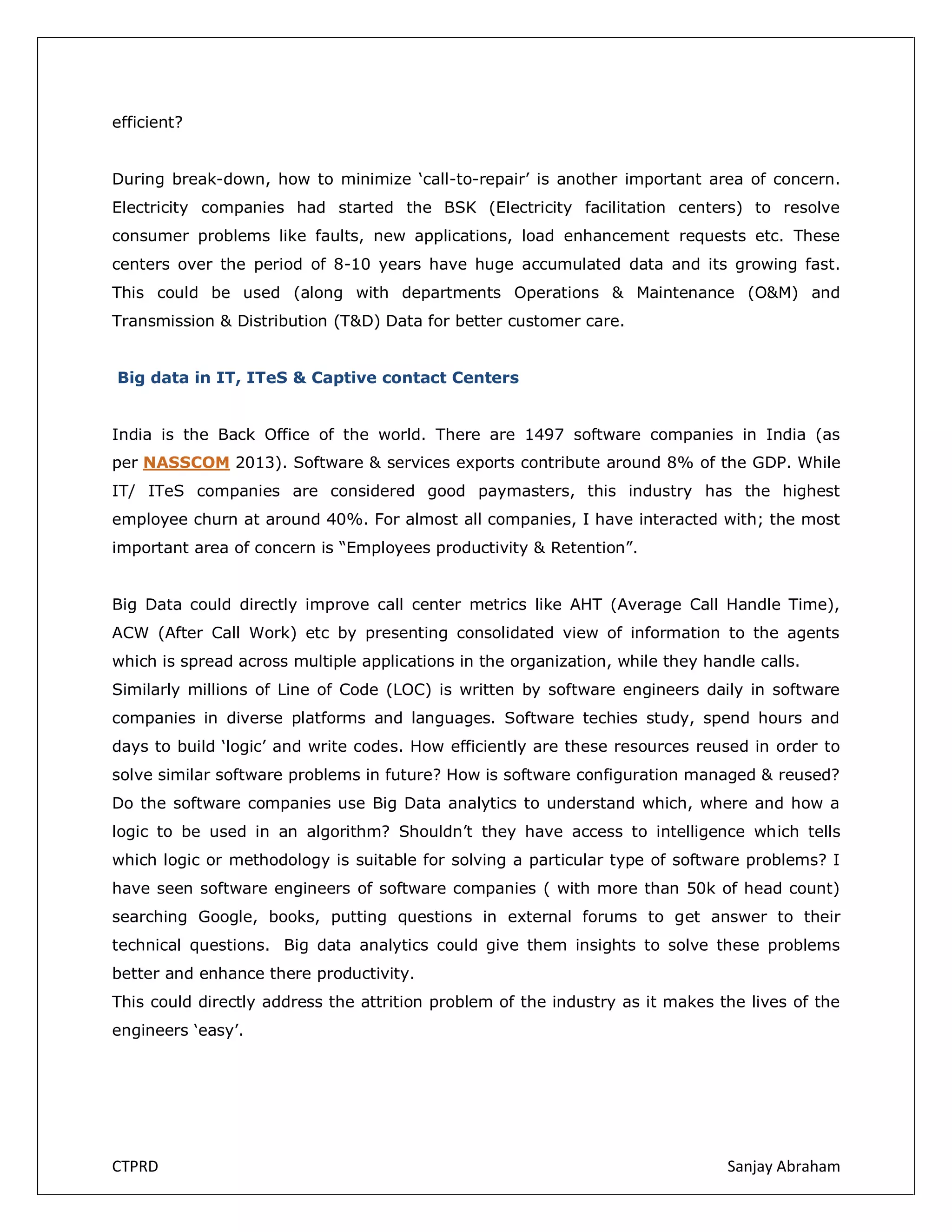 efficient?
During break-down, how to minimize ‘call-to-repair’ is another important area of concern.
Electricity companies had started the BSK (Electricity facilitation centers) to resolve
consumer problems like faults, new applications, load enhancement requests etc. These
centers over the period of 8-10 years have huge accumulated data and its growing fast.
This could be used (along with departments Operations & Maintenance (O&M) and
Transmission & Distribution (T&D) Data for better customer care.
Big data in IT, ITeS & Captive contact Centers
India is the Back Office of the world. There are 1497 software companies in India (as
per NASSCOM 2013). Software & services exports contribute around 8% of the GDP. While
IT/ ITeS companies are considered good paymasters, this industry has the highest
employee churn at around 40%. For almost all companies, I have interacted with; the most
important area of concern is “Employees productivity & Retention”.
Big Data could directly improve call center metrics like AHT (Average Call Handle Time),
ACW (After Call Work) etc by presenting consolidated view of information to the agents
which is spread across multiple applications in the organization, while they handle calls.
Similarly millions of Line of Code (LOC) is written by software engineers daily in software
companies in diverse platforms and languages. Software techies study, spend hours and
days to build ‘logic’ and write codes. How efficiently are these resources reused in order to
solve similar software problems in future? How is software configuration managed & reused?
Do the software companies use Big Data analytics to understand which, where and how a
logic to be used in an algorithm? Shouldn’t they have access to intelligence which tells
which logic or methodology is suitable for solving a particular type of software problems? I
have seen software engineers of software companies ( with more than 50k of head count)
searching Google, books, putting questions in external forums to get answer to their
technical questions. Big data analytics could give them insights to solve these problems
better and enhance there productivity.
This could directly address the attrition problem of the industry as it makes the lives of the
engineers ‘easy’.

CTPRD

Sanjay Abraham

 