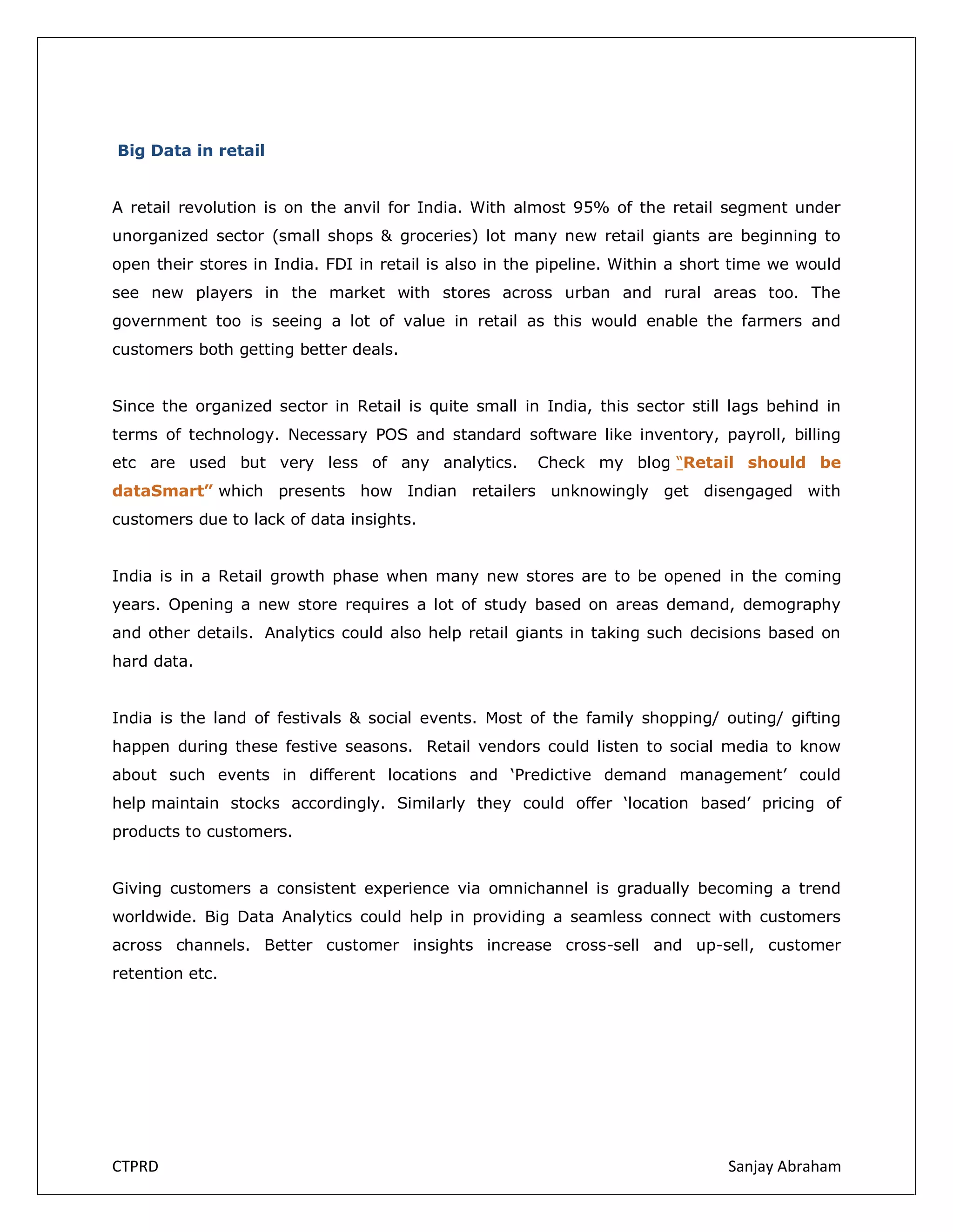 Big Data in retail
A retail revolution is on the anvil for India. With almost 95% of the retail segment under
unorganized sector (small shops & groceries) lot many new retail giants are beginning to
open their stores in India. FDI in retail is also in the pipeline. Within a short time we would
see new players in the market with stores across urban and rural areas too. The
government too is seeing a lot of value in retail as this would enable the farmers and
customers both getting better deals.
Since the organized sector in Retail is quite small in India, this sector still lags behind in
terms of technology. Necessary POS and standard software like inventory, payroll, billing
etc are used but very less of any analytics.

Check my blog “Retail should be

dataSmart” which presents how Indian retailers unknowingly get disengaged with
customers due to lack of data insights.
India is in a Retail growth phase when many new stores are to be opened in the coming
years. Opening a new store requires a lot of study based on areas demand, demography
and other details. Analytics could also help retail giants in taking such decisions based on
hard data.
India is the land of festivals & social events. Most of the family shopping/ outing/ gifting
happen during these festive seasons. Retail vendors could listen to social media to know
about such events in different locations and ‘Predictive demand management’ could
help maintain stocks accordingly. Similarly they could offer ‘location based’ pricing of
products to customers.
Giving customers a consistent experience via omnichannel is gradually becoming a trend
worldwide. Big Data Analytics could help in providing a seamless connect with customers
across channels. Better customer insights increase cross-sell and up-sell, customer
retention etc.

CTPRD

Sanjay Abraham

 