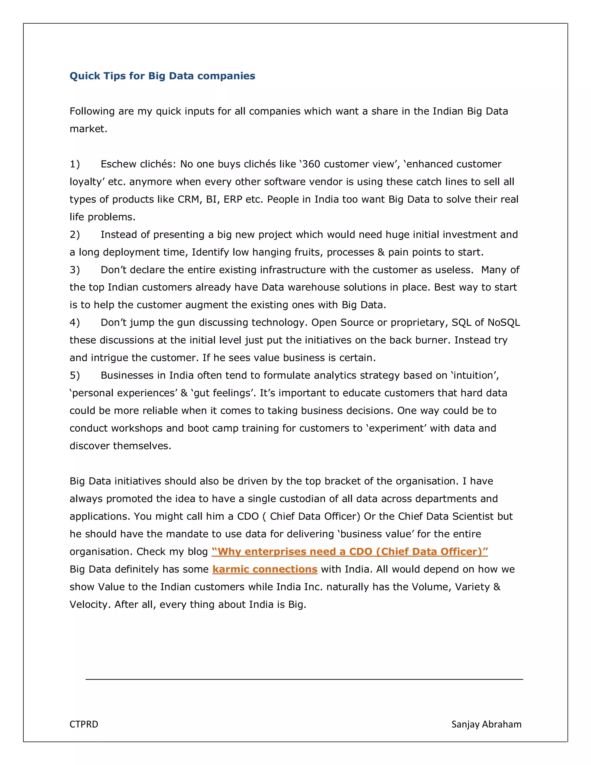 Quick Tips for Big Data companies
Following are my quick inputs for all companies which want a share in the Indian Big Data
market.
1)

Eschew clichés: No one buys clichés like ‘360 customer view’, ‘enhanced customer

loyalty’ etc. anymore when every other software vendor is using these catch lines to sell all
types of products like CRM, BI, ERP etc. People in India too want Big Data to solve their real
life problems.
2)

Instead of presenting a big new project which would need huge initial investment and

a long deployment time, Identify low hanging fruits, processes & pain points to start.
3)

Don’t declare the entire existing infrastructure with the customer as useless. Many of

the top Indian customers already have Data warehouse solutions in place. Best way to start
is to help the customer augment the existing ones with Big Data.
4)

Don’t jump the gun discussing technology. Open Source or proprietary, SQL of NoSQL

these discussions at the initial level just put the initiatives on the back burner. Instead try
and intrigue the customer. If he sees value business is certain.
5)

Businesses in India often tend to formulate analytics strategy based on ‘intuition’,

‘personal experiences’ & ‘gut feelings’. It’s important to educate customers that hard data
could be more reliable when it comes to taking business decisions. One way could be to
conduct workshops and boot camp training for customers to ‘experiment’ with data and
discover themselves.
Big Data initiatives should also be driven by the top bracket of the organisation. I have
always promoted the idea to have a single custodian of all data across departments and
applications. You might call him a CDO ( Chief Data Officer) Or the Chief Data Scientist but
he should have the mandate to use data for delivering ‘business value’ for the entire
organisation. Check my blog “Why enterprises need a CDO (Chief Data Officer)”
Big Data definitely has some karmic connections with India. All would depend on how we
show Value to the Indian customers while India Inc. naturally has the Volume, Variety &
Velocity. After all, every thing about India is Big.

CTPRD

Sanjay Abraham

 