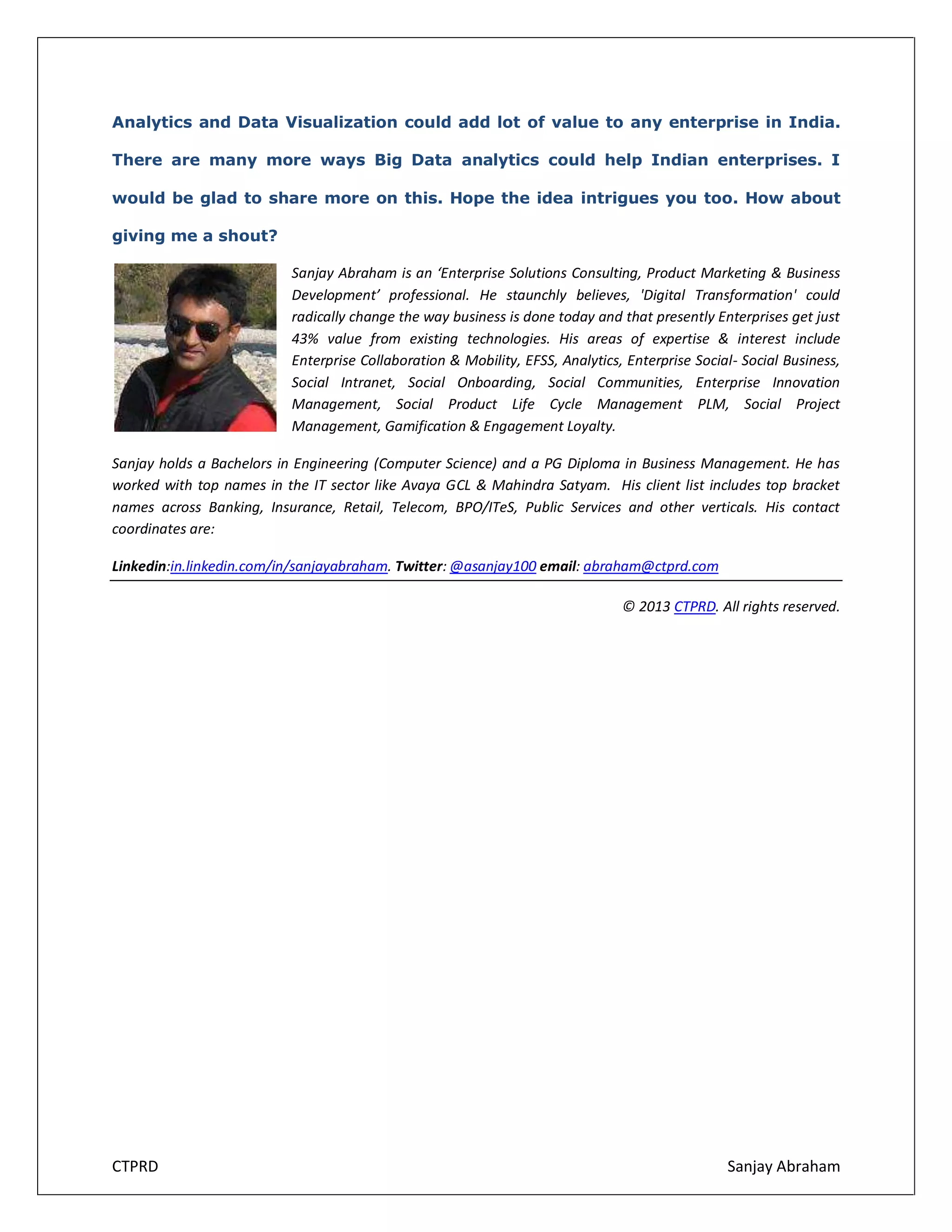 Analytics and Data Visualization could add lot of value to any enterprise in India.
There are many more ways Big Data analytics could help Indian enterprises. I
would be glad to share more on this. Hope the idea intrigues you too. How about
giving me a shout?
Sanjay Abraham is an ‘Enterprise Solutions Consulting, Product Marketing & Business
Development’ professional. He staunchly believes, 'Digital Transformation' could
radically change the way business is done today and that presently Enterprises get just
43% value from existing technologies. His areas of expertise & interest include
Enterprise Collaboration & Mobility, EFSS, Analytics, Enterprise Social- Social Business,
Social Intranet, Social Onboarding, Social Communities, Enterprise Innovation
Management, Social Product Life Cycle Management PLM, Social Project
Management, Gamification & Engagement Loyalty.
Sanjay holds a Bachelors in Engineering (Computer Science) and a PG Diploma in Business Management. He has
worked with top names in the IT sector like Avaya GCL & Mahindra Satyam. His client list includes top bracket
names across Banking, Insurance, Retail, Telecom, BPO/ITeS, Public Services and other verticals. His contact
coordinates are:
Linkedin:in.linkedin.com/in/sanjayabraham. Twitter: @asanjay100 email: abraham@ctprd.com
© 2013 CTPRD. All rights reserved.

CTPRD

Sanjay Abraham

 