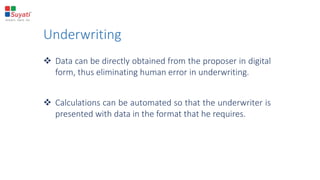 Underwriting
 Data can be directly obtained from the proposer in digital
form, thus eliminating human error in underwriting.
 Calculations can be automated so that the underwriter is
presented with data in the format that he requires.
 