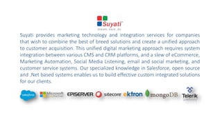 Suyati provides marketing technology and integration services for companies
that wish to combine the best of breed solutions and create a unified approach
to customer acquisition. This unified digital marketing approach requires system
integration between various CMS and CRM platforms, and a slew of eCommerce,
Marketing Automation, Social Media Listening, email and social marketing, and
customer service systems. Our specialized knowledge in Salesforce, open source
and .Net based systems enables us to build effective custom integrated solutions
for our clients.
 