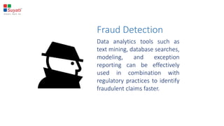 Fraud Detection
Data analytics tools such as
text mining, database searches,
modeling, and exception
reporting can be effectively
used in combination with
regulatory practices to identify
fraudulent claims faster.
 