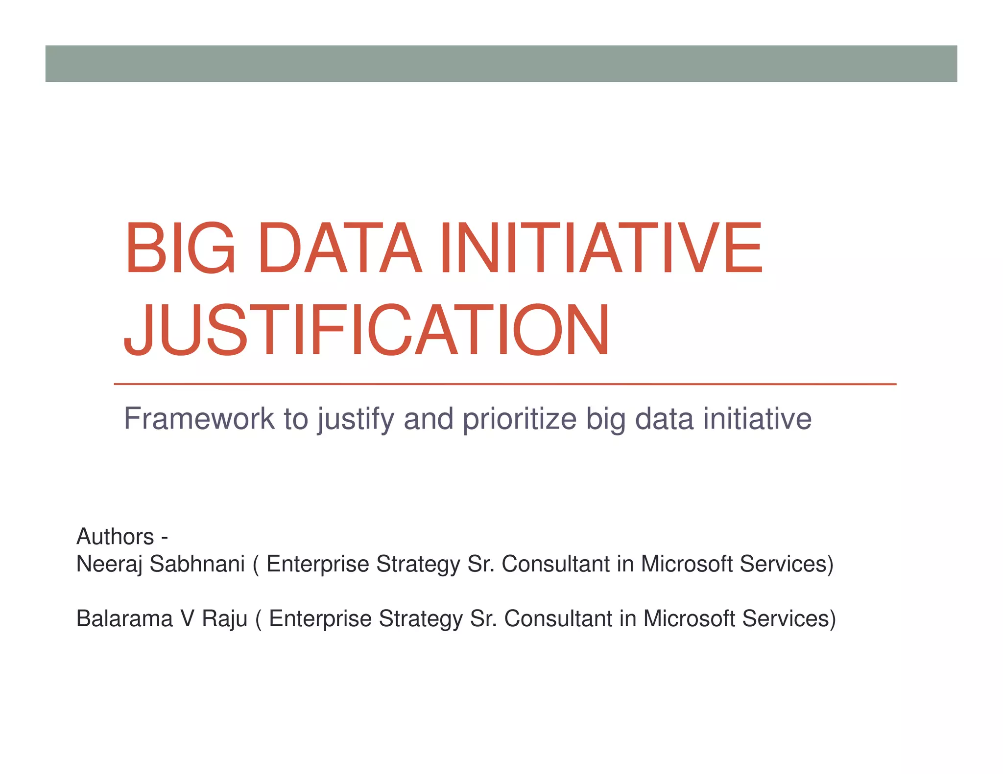 BIG DATA INITIATIVE
JUSTIFICATION
Framework to justify and prioritize big data initiative
Authors -
Neeraj Sabhnani ( Enterprise Strategy Sr. Consultant in Microsoft Services)
Balarama V Raju ( Enterprise Strategy Sr. Consultant in Microsoft Services)
 