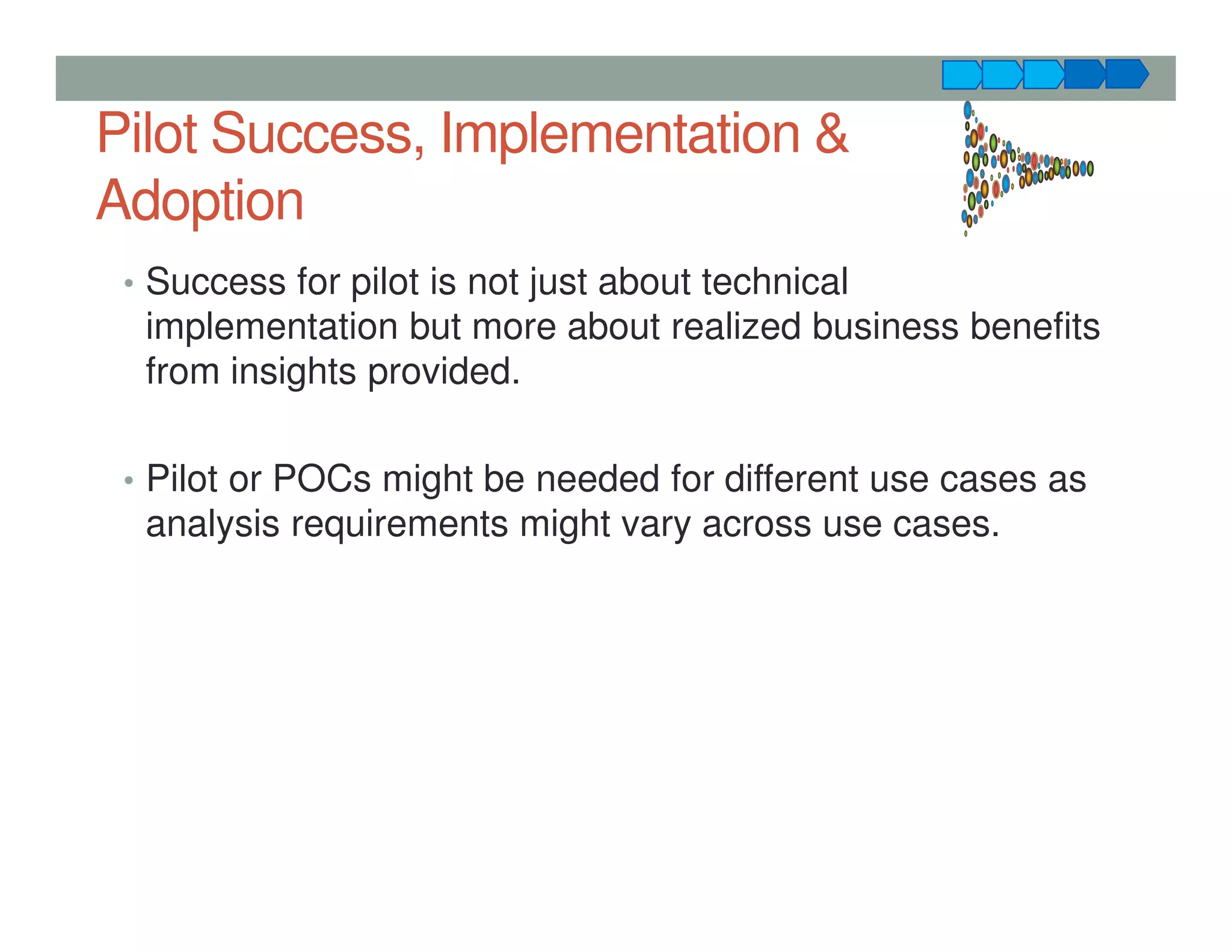 Pilot Success, Implementation &
Adoption
• Success for pilot is not just about technical
implementation but more about realized business benefits
from insights provided.
• Pilot or POCs might be needed for different use cases as
analysis requirements might vary across use cases.
 