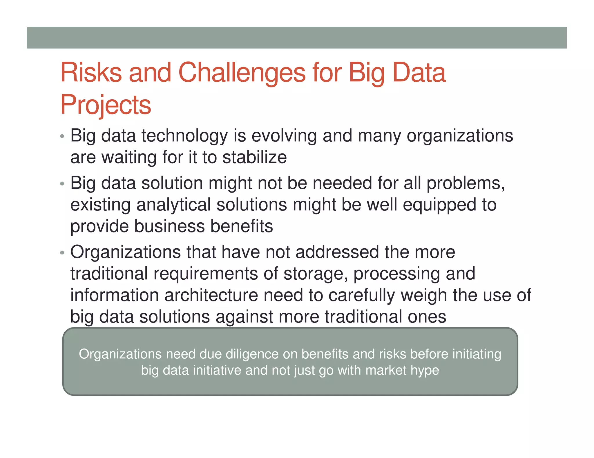 Risks and Challenges for Big Data
Projects
• Big data technology is evolving and many organizations
are waiting for it to stabilize
• Big data solution might not be needed for all problems,
existing analytical solutions might be well equipped to
provide business benefits
• Organizations that have not addressed the more
traditional requirements of storage, processing and
information architecture need to carefully weigh the use of
big data solutions against more traditional ones
Organizations need due diligence on benefits and risks before initiating
big data initiative and not just go with market hype
 