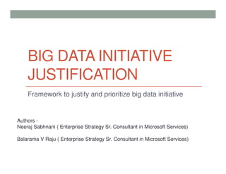 BIG DATA INITIATIVE
JUSTIFICATION
Framework to justify and prioritize big data initiative
Authors -
Neeraj Sabhnani ( Enterprise Strategy Sr. Consultant in Microsoft Services)
Balarama V Raju ( Enterprise Strategy Sr. Consultant in Microsoft Services)
 