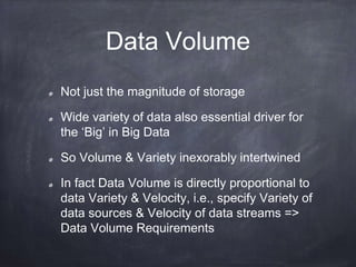 Data Volume 
Not just the magnitude of storage 
Wide variety of data also essential driver for 
the ‘Big’ in Big Data 
So Volume & Variety inexorably intertwined 
In fact Data Volume is directly proportional to 
data Variety & Velocity, i.e., specify Variety of 
data sources & Velocity of data streams => 
Data Volume Requirements 
 