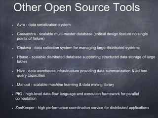 Other Open Source Tools 
Avro - data serialization system 
Cassandra - scalable multi-master database (critical design feature no single 
points of failure) 
Chukwa - data collection system for managing large distributed systems 
Hbase - scalable distributed database supporting structured data storage of large 
tables 
Hive - data warehouse infrastructure providing data summarization & ad hoc 
query capacities 
Mahout - scalable machine learning & data mining library 
PIG - high-level data-flow language and execution framework for parallel 
computation 
ZooKeeper - high performance coordination service for distributed applications 
 