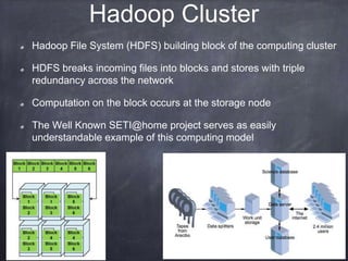 Hadoop Cluster 
Hadoop File System (HDFS) building block of the computing cluster 
HDFS breaks incoming files into blocks and stores with triple 
redundancy across the network 
Computation on the block occurs at the storage node 
The Well Known SETI@home project serves as easily 
understandable example of this computing model 
 