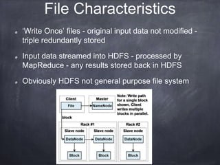 File Characteristics 
‘Write Once’ files - original input data not modified - 
triple redundantly stored 
Input data streamed into HDFS - processed by 
MapReduce - any results stored back in HDFS 
Obviously HDFS not general purpose file system 
 