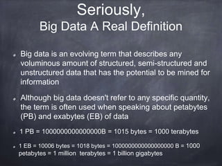 Seriously, 
Big Data A Real Definition 
Big data is an evolving term that describes any 
voluminous amount of structured, semi-structured and 
unstructured data that has the potential to be mined for 
information 
Although big data doesn't refer to any specific quantity, 
the term is often used when speaking about petabytes 
(PB) and exabytes (EB) of data 
1 PB = 1000000000000000B = 1015 bytes = 1000 terabytes 
1 EB = 10006 bytes = 1018 bytes = 1000000000000000000 B = 1000 
petabytes = 1 million terabytes = 1 billion gigabytes 
 
