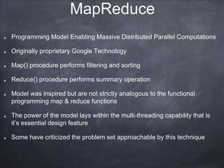 MapReduce 
Programming Model Enabling Massive Distributed Parallel Computations 
Originally proprietary Google Technology 
Map() procedure performs filtering and sorting 
Reduce() procedure performs summary operation 
Model was inspired but are not strictly analogous to the functional 
programming map & reduce functions 
The power of the model lays within the multi-threading capability that is 
it’s essential design feature 
Some have criticized the problem set approachable by this technique 
 