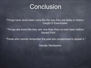 Conclusion 
“Things have never been more like the way they are today in history.” 
Dwight D Eisenhower 
“Things are more like they are now than they’ve ever been before.” 
Gerald Ford 
“Those who cannot remember the past are condemned to repeat it.” 
George Santayana 
 