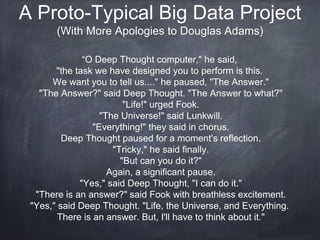 A Proto-Typical Big Data Project 
(With More Apologies to Douglas Adams) 
“O Deep Thought computer," he said, 
"the task we have designed you to perform is this. 
We want you to tell us...." he paused, "The Answer." 
"The Answer?" said Deep Thought. "The Answer to what?" 
"Life!" urged Fook. 
"The Universe!" said Lunkwill. 
"Everything!" they said in chorus. 
Deep Thought paused for a moment's reflection. 
"Tricky," he said finally. 
"But can you do it?" 
Again, a significant pause. 
"Yes," said Deep Thought, "I can do it." 
"There is an answer?" said Fook with breathless excitement. 
"Yes," said Deep Thought. "Life, the Universe, and Everything. 
There is an answer. But, I'll have to think about it." 
 