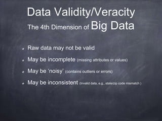 Data Validity/Veracity 
The 4th Dimension of Big Data 
Raw data may not be valid 
May be incomplete (missing attributes or values) 
May be ‘noisy’ (contains outliers or errors) 
May be inconsistent (Invalid data, e.g., state/zip code mismatch ) 
 
