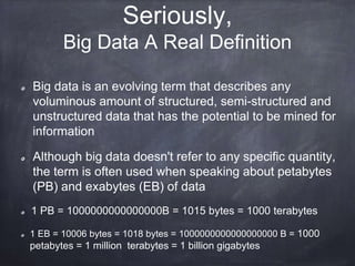 Seriously,
Big Data A Real Definition
Big data is an evolving term that describes any
voluminous amount of structured, semi-structured and
unstructured data that has the potential to be mined for
information
Although big data doesn't refer to any specific quantity,
the term is often used when speaking about petabytes
(PB) and exabytes (EB) of data
1 PB = 1000000000000000B = 1015 bytes = 1000 terabytes
1 EB = 10006 bytes = 1018 bytes = 1000000000000000000 B = 1000
petabytes = 1 million terabytes = 1 billion gigabytes
 