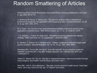 Random Smattering of Articles
Predicting Breast Cancer Survivability Using Data Mining Techniques Bellaachia A & Guven
E. Age 2006, 58:10-110.
A. McKenna, M. Hanna, E. Banks et al., “The genome analysis toolkit: a MapReduce
framework for analyzing next-generation DNA sequencing data,” Genome Research, vol. 20,
no. 9, pp.1297–1303, 2010.
R. C. Taylor, “An overview of the Hadoop/MapReduce/HBase framework and its current
applications in bioinformatics,” BMC Bioinformatics, vol. 11, no. 12, article S1, 2010.
J. D. Osborne, J. Flatow, M. Holko et al., “Annotating the human genome with disease
ontology,” BMC Genomics, vol. 10, supplement 1, article S6, 2009.
B. Giardine, C. Riemer, R. C. Hardison et al., “Galaxy: a platform for interactive large-scale
genome analysis,” Genome Research, vol. 15, no. 10, pp. 1451–1455, 2005.
Steinberg GB1, Church BW, McCall CJ, Scott AB, Kalis BP. Novel predictive models for
metabolic syndrome risk: a "big data" analytic approach. Am J Manag Care. 2014 Jun
1;20(6):e221-8.
Vaitsis C1, Nilsson G2, Zary N1. Big data in medical informatics: improving education through
visual analytics. Stud Health Technol Inform. 2014;205:1163-7.
Ross MK1, Wei W, Ohno-Machado L. "Big data" and the electronic health record. Yearb Med
Inform. 2014 Aug 15;9(1):97-104. doi: 10.15265/IY-2014-0003.
 