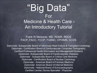 “Big Data”
For
Medicine & Health Care -
An Introductory Tutorial
Frank W Meissner, MD, RDMS, RDCS
FACP, FACC, FCCP, FASNC, CPHIMS, CCDS
Diplomate- Subspecialty Board of Advanced Heart Failure & Transplant Cardiology
Diplomate - Certification Board of Cardiovascular Computed Tomography
Certified Professional Health Information and Management Systems
Diplomate- Subspecialty Board of Cardiovascular Diseases
Diplomate - Subspecialty Board of Critical Care Medicine
Diplomate - Certification Board of Nuclear Cardiology
Diplomate - American Board of Forensic Medicine
Diplomate- American Board of Internal Medicine
Diplomate - National Board of Echocardiography
Certified Cardiac Device Specialist - Physician
 