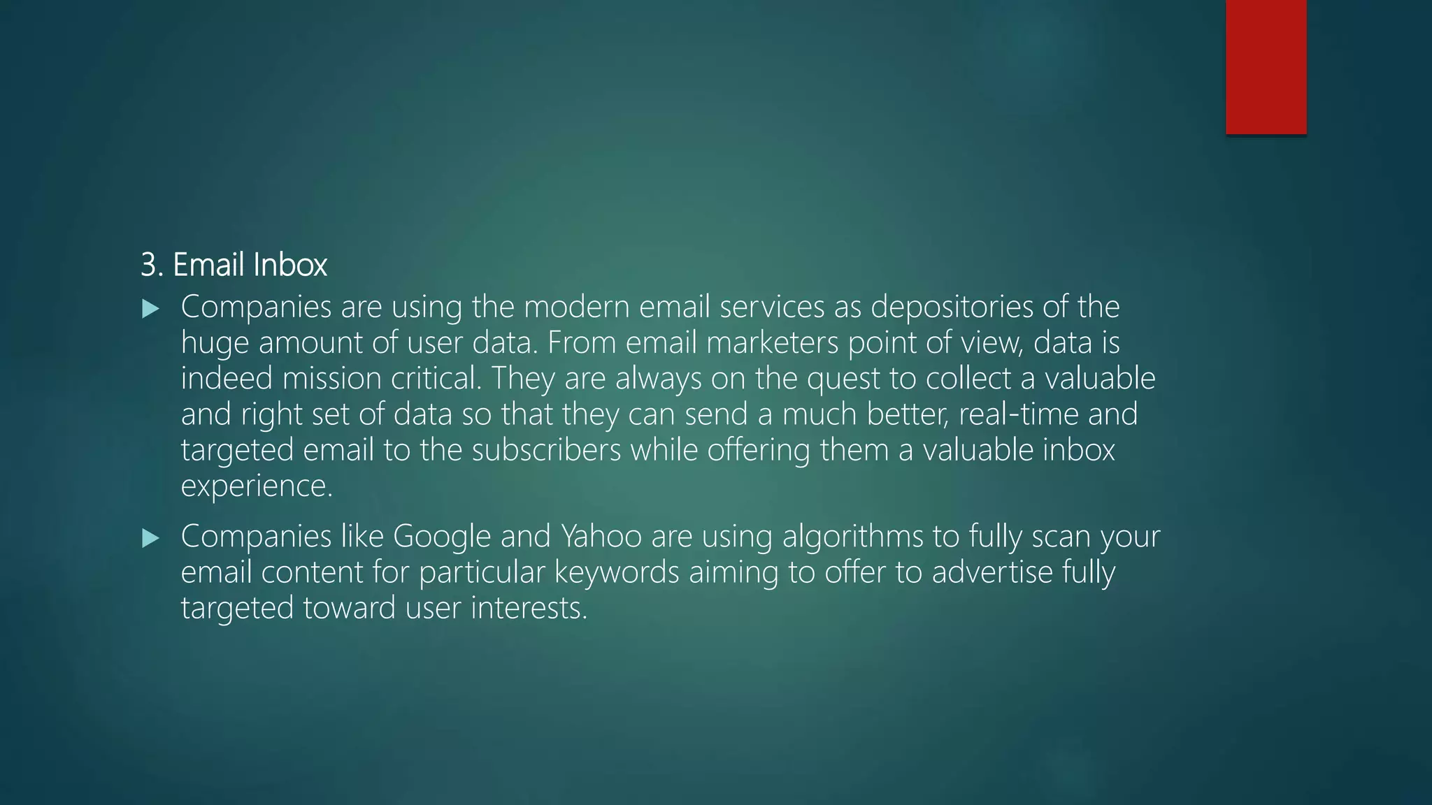 3. Email Inbox
 Companies are using the modern email services as depositories of the
huge amount of user data. From email marketers point of view, data is
indeed mission critical. They are always on the quest to collect a valuable
and right set of data so that they can send a much better, real-time and
targeted email to the subscribers while offering them a valuable inbox
experience.
 Companies like Google and Yahoo are using algorithms to fully scan your
email content for particular keywords aiming to offer to advertise fully
targeted toward user interests.
 