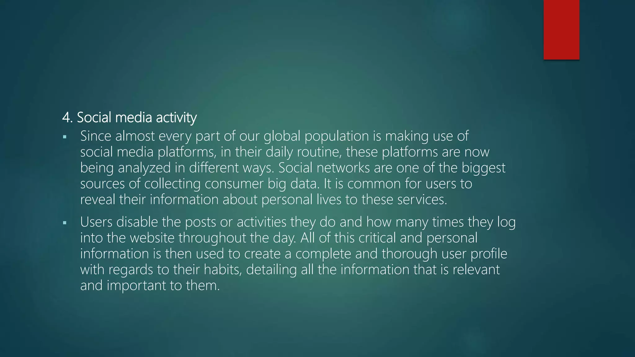 4. Social media activity
 Since almost every part of our global population is making use of
social media platforms, in their daily routine, these platforms are now
being analyzed in different ways. Social networks are one of the biggest
sources of collecting consumer big data. It is common for users to
reveal their information about personal lives to these services.
 Users disable the posts or activities they do and how many times they log
into the website throughout the day. All of this critical and personal
information is then used to create a complete and thorough user profile
with regards to their habits, detailing all the information that is relevant
and important to them.
 