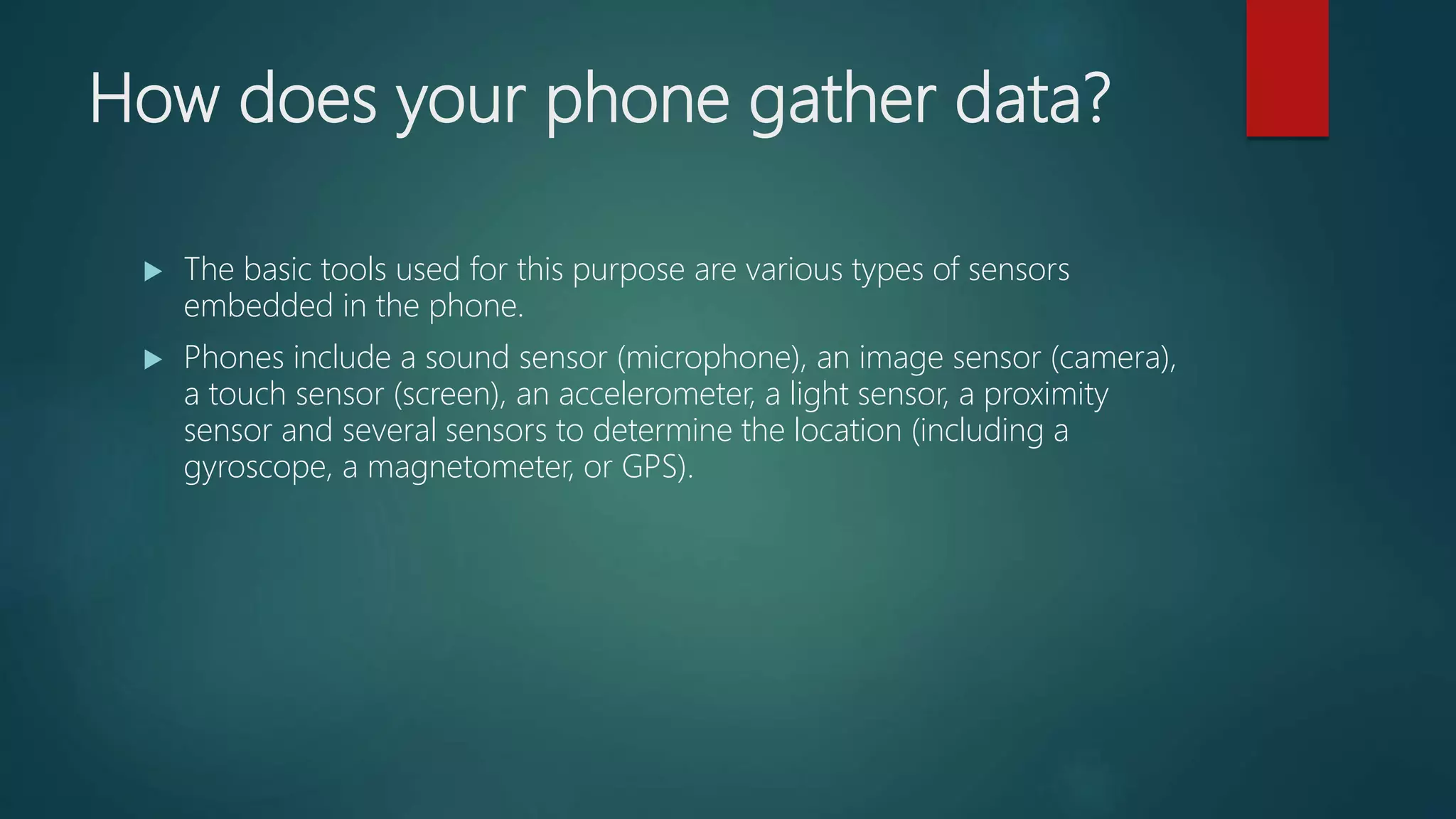 How does your phone gather data?
 The basic tools used for this purpose are various types of sensors
embedded in the phone.
 Phones include a sound sensor (microphone), an image sensor (camera),
a touch sensor (screen), an accelerometer, a light sensor, a proximity
sensor and several sensors to determine the location (including a
gyroscope, a magnetometer, or GPS).
 