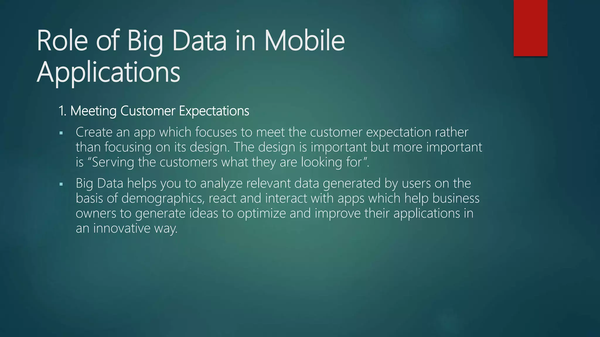 Role of Big Data in Mobile
Applications
1. Meeting Customer Expectations
 Create an app which focuses to meet the customer expectation rather
than focusing on its design. The design is important but more important
is “Serving the customers what they are looking for”.
 Big Data helps you to analyze relevant data generated by users on the
basis of demographics, react and interact with apps which help business
owners to generate ideas to optimize and improve their applications in
an innovative way.
 