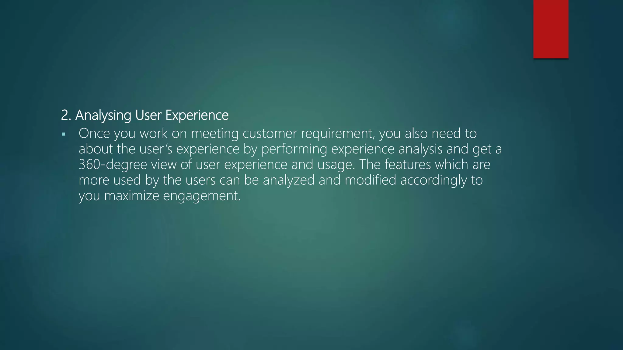 2. Analysing User Experience
 Once you work on meeting customer requirement, you also need to
about the user’s experience by performing experience analysis and get a
360-degree view of user experience and usage. The features which are
more used by the users can be analyzed and modified accordingly to
you maximize engagement.
 