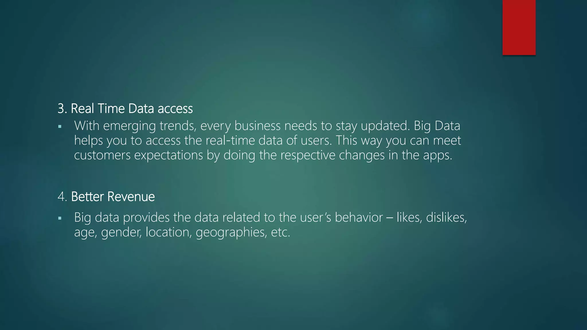 3. Real Time Data access
 With emerging trends, every business needs to stay updated. Big Data
helps you to access the real-time data of users. This way you can meet
customers expectations by doing the respective changes in the apps.
4. Better Revenue
 Big data provides the data related to the user’s behavior – likes, dislikes,
age, gender, location, geographies, etc.
 
