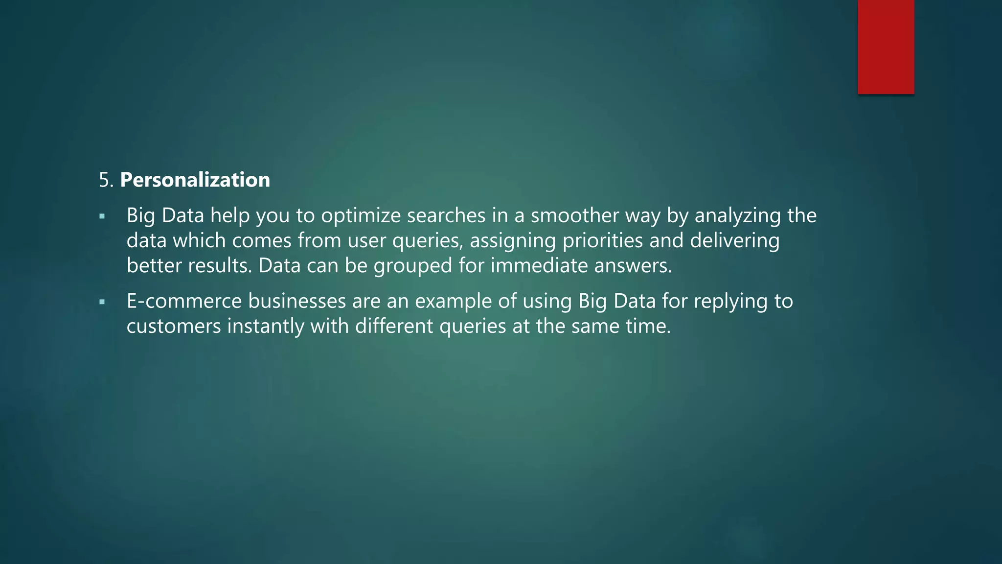5. Personalization
 Big Data help you to optimize searches in a smoother way by analyzing the
data which comes from user queries, assigning priorities and delivering
better results. Data can be grouped for immediate answers.
 E-commerce businesses are an example of using Big Data for replying to
customers instantly with different queries at the same time.
 