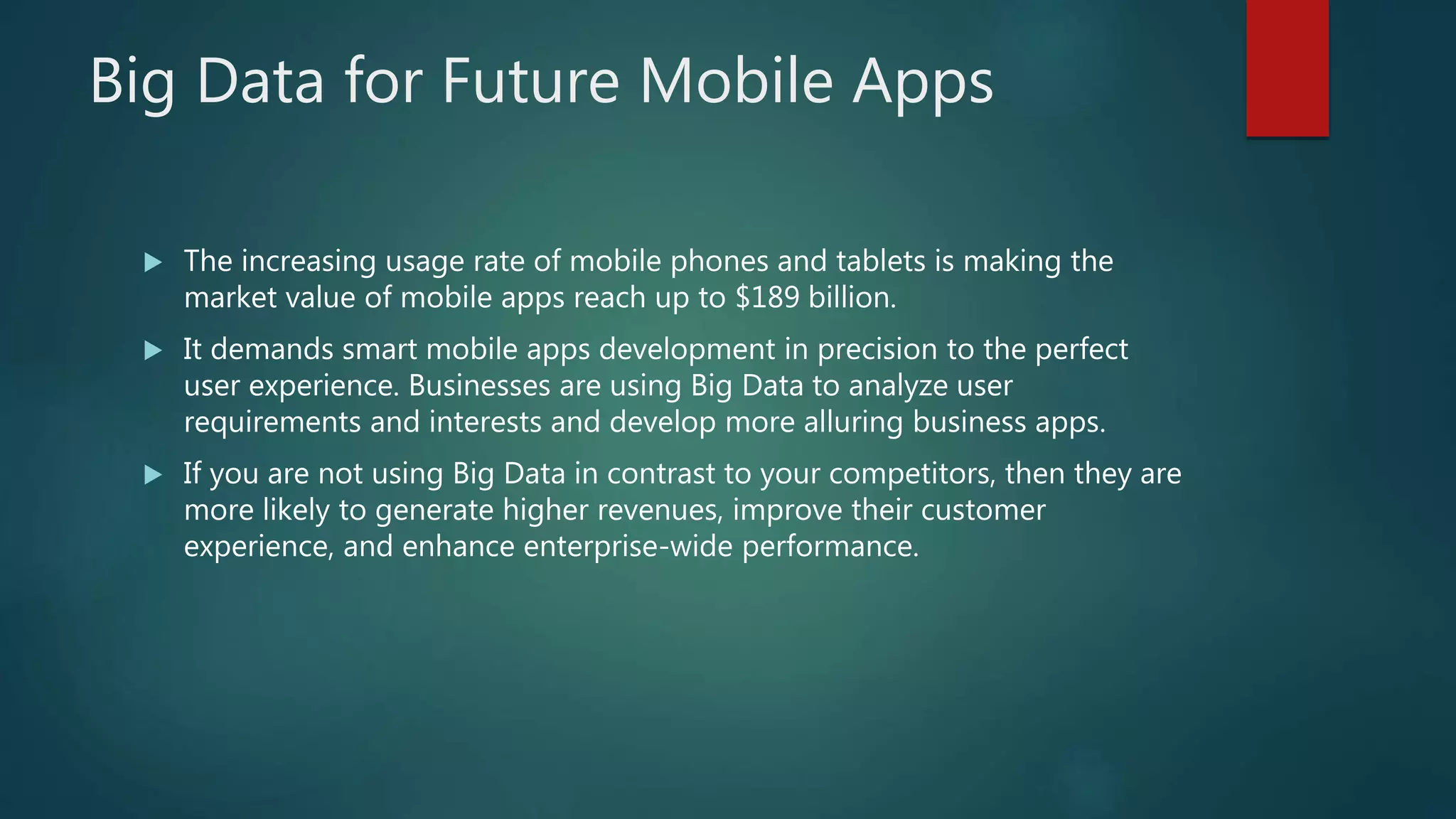Big Data for Future Mobile Apps
 The increasing usage rate of mobile phones and tablets is making the
market value of mobile apps reach up to $189 billion.
 It demands smart mobile apps development in precision to the perfect
user experience. Businesses are using Big Data to analyze user
requirements and interests and develop more alluring business apps.
 If you are not using Big Data in contrast to your competitors, then they are
more likely to generate higher revenues, improve their customer
experience, and enhance enterprise-wide performance.
 