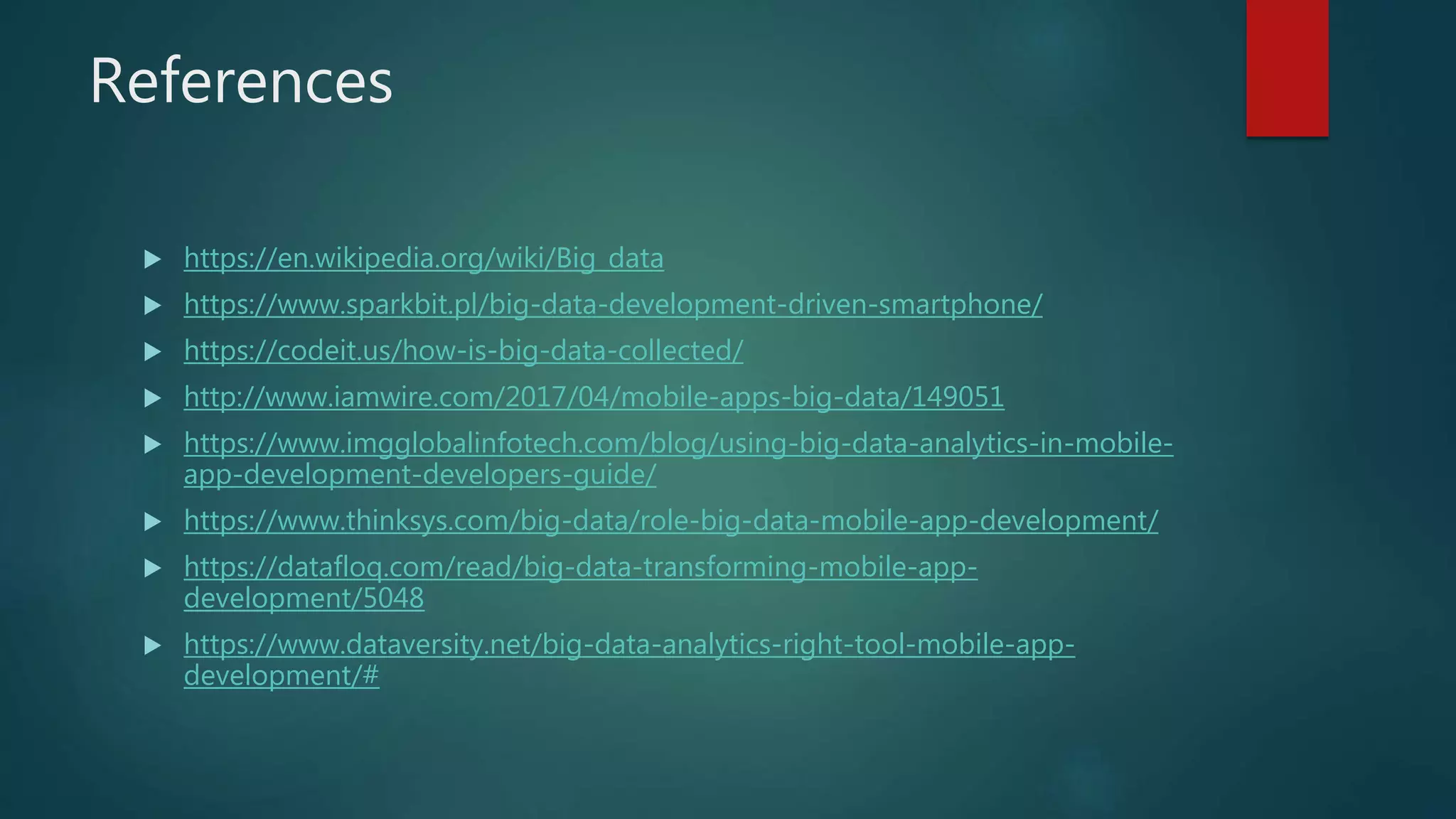 References
 https://en.wikipedia.org/wiki/Big_data
 https://www.sparkbit.pl/big-data-development-driven-smartphone/
 https://codeit.us/how-is-big-data-collected/
 http://www.iamwire.com/2017/04/mobile-apps-big-data/149051
 https://www.imgglobalinfotech.com/blog/using-big-data-analytics-in-mobile-
app-development-developers-guide/
 https://www.thinksys.com/big-data/role-big-data-mobile-app-development/
 https://datafloq.com/read/big-data-transforming-mobile-app-
development/5048
 https://www.dataversity.net/big-data-analytics-right-tool-mobile-app-
development/#
 