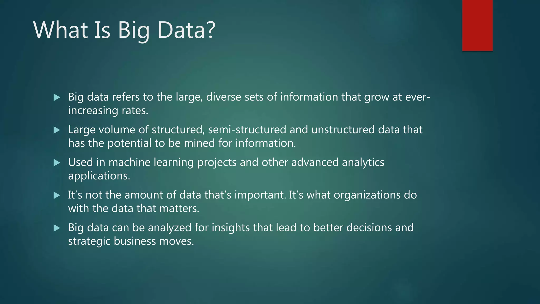 What Is Big Data?
 Big data refers to the large, diverse sets of information that grow at ever-
increasing rates.
 Large volume of structured, semi-structured and unstructured data that
has the potential to be mined for information.
 Used in machine learning projects and other advanced analytics
applications.
 It’s not the amount of data that’s important. It’s what organizations do
with the data that matters.
 Big data can be analyzed for insights that lead to better decisions and
strategic business moves.
 