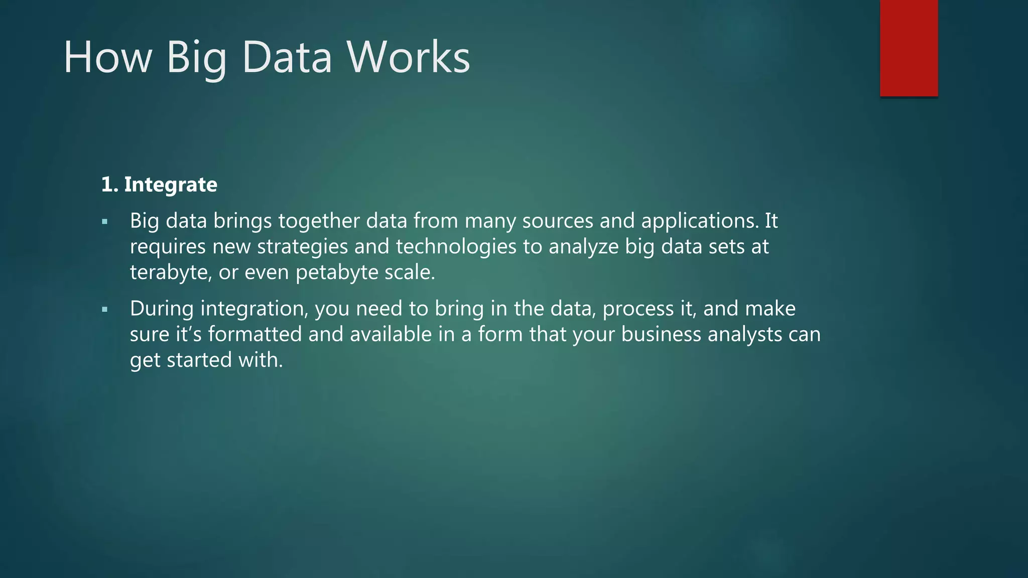 How Big Data Works
1. Integrate
 Big data brings together data from many sources and applications. It
requires new strategies and technologies to analyze big data sets at
terabyte, or even petabyte scale.
 During integration, you need to bring in the data, process it, and make
sure it’s formatted and available in a form that your business analysts can
get started with.
 