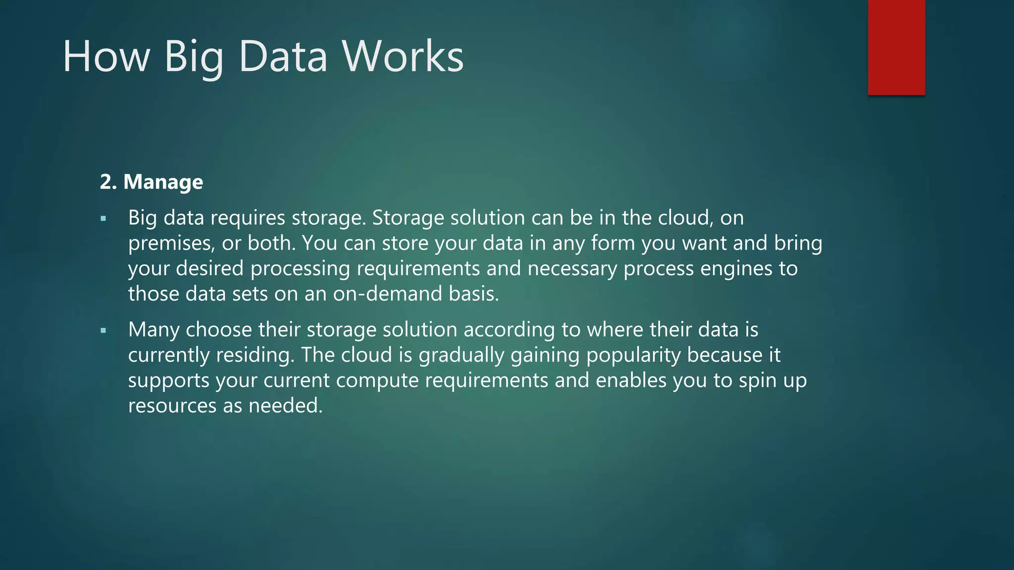 How Big Data Works
2. Manage
 Big data requires storage. Storage solution can be in the cloud, on
premises, or both. You can store your data in any form you want and bring
your desired processing requirements and necessary process engines to
those data sets on an on-demand basis.
 Many choose their storage solution according to where their data is
currently residing. The cloud is gradually gaining popularity because it
supports your current compute requirements and enables you to spin up
resources as needed.
 