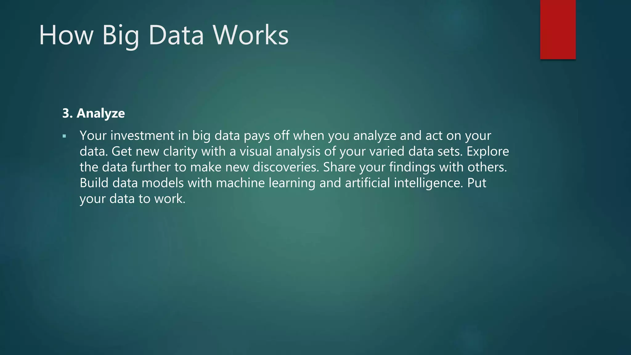 How Big Data Works
3. Analyze
 Your investment in big data pays off when you analyze and act on your
data. Get new clarity with a visual analysis of your varied data sets. Explore
the data further to make new discoveries. Share your findings with others.
Build data models with machine learning and artificial intelligence. Put
your data to work.
 