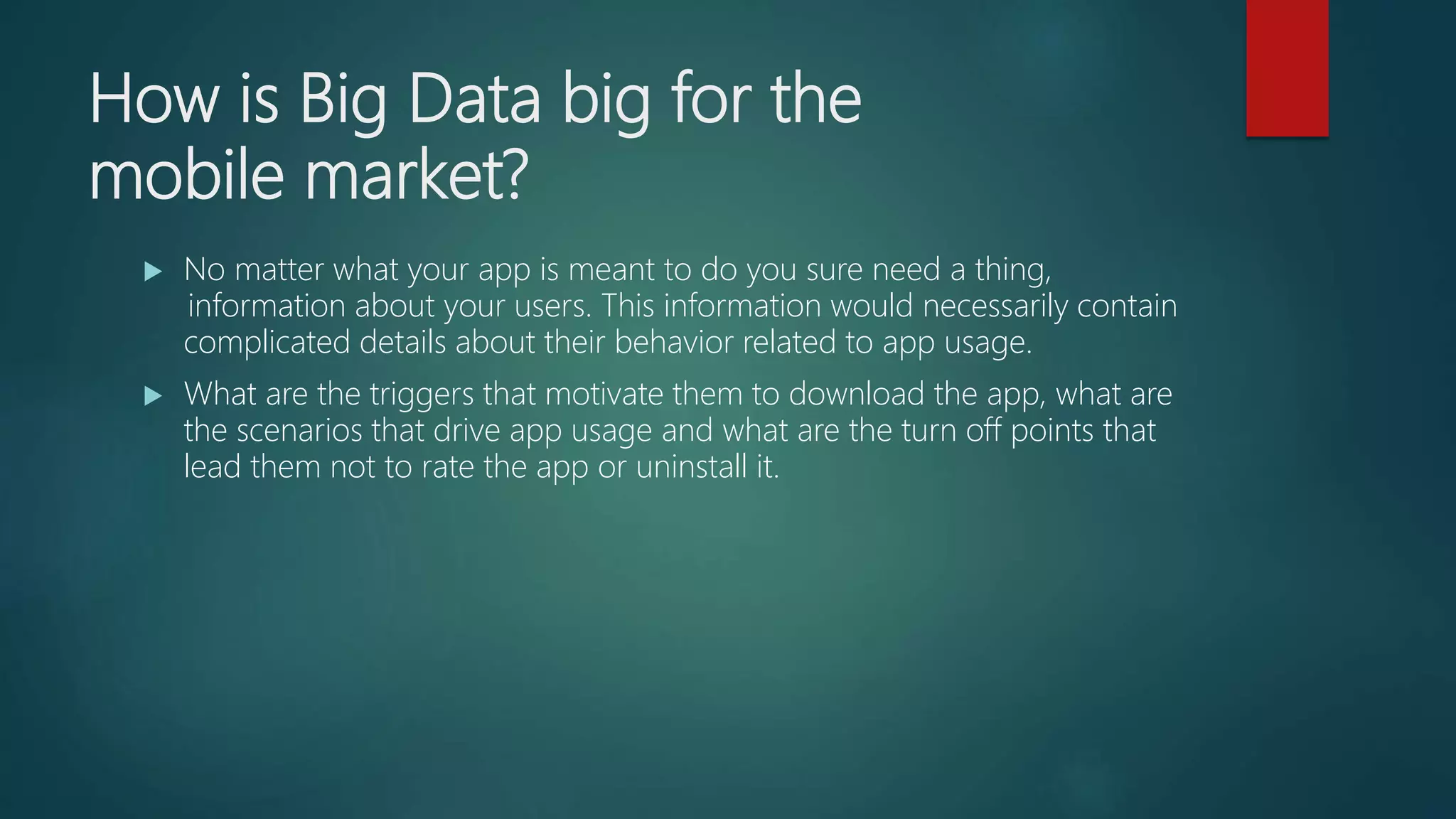 How is Big Data big for the
mobile market?
 No matter what your app is meant to do you sure need a thing,
 information about your users. This information would necessarily contain
complicated details about their behavior related to app usage.
 What are the triggers that motivate them to download the app, what are
the scenarios that drive app usage and what are the turn off points that
lead them not to rate the app or uninstall it.
 