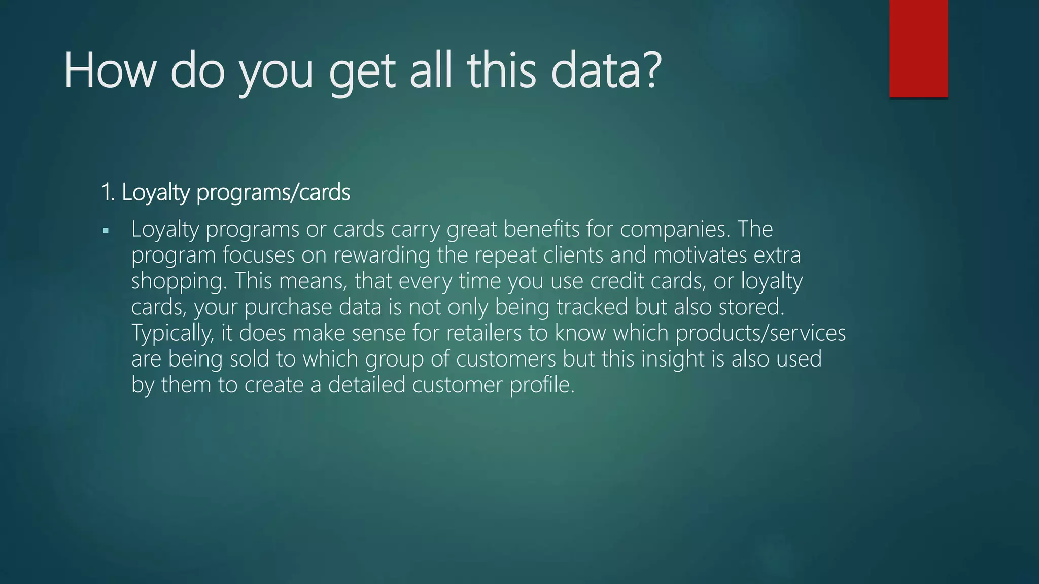 How do you get all this data?
1. Loyalty programs/cards
 Loyalty programs or cards carry great benefits for companies. The
program focuses on rewarding the repeat clients and motivates extra
shopping. This means, that every time you use credit cards, or loyalty
cards, your purchase data is not only being tracked but also stored.
Typically, it does make sense for retailers to know which products/services
are being sold to which group of customers but this insight is also used
by them to create a detailed customer profile.
 