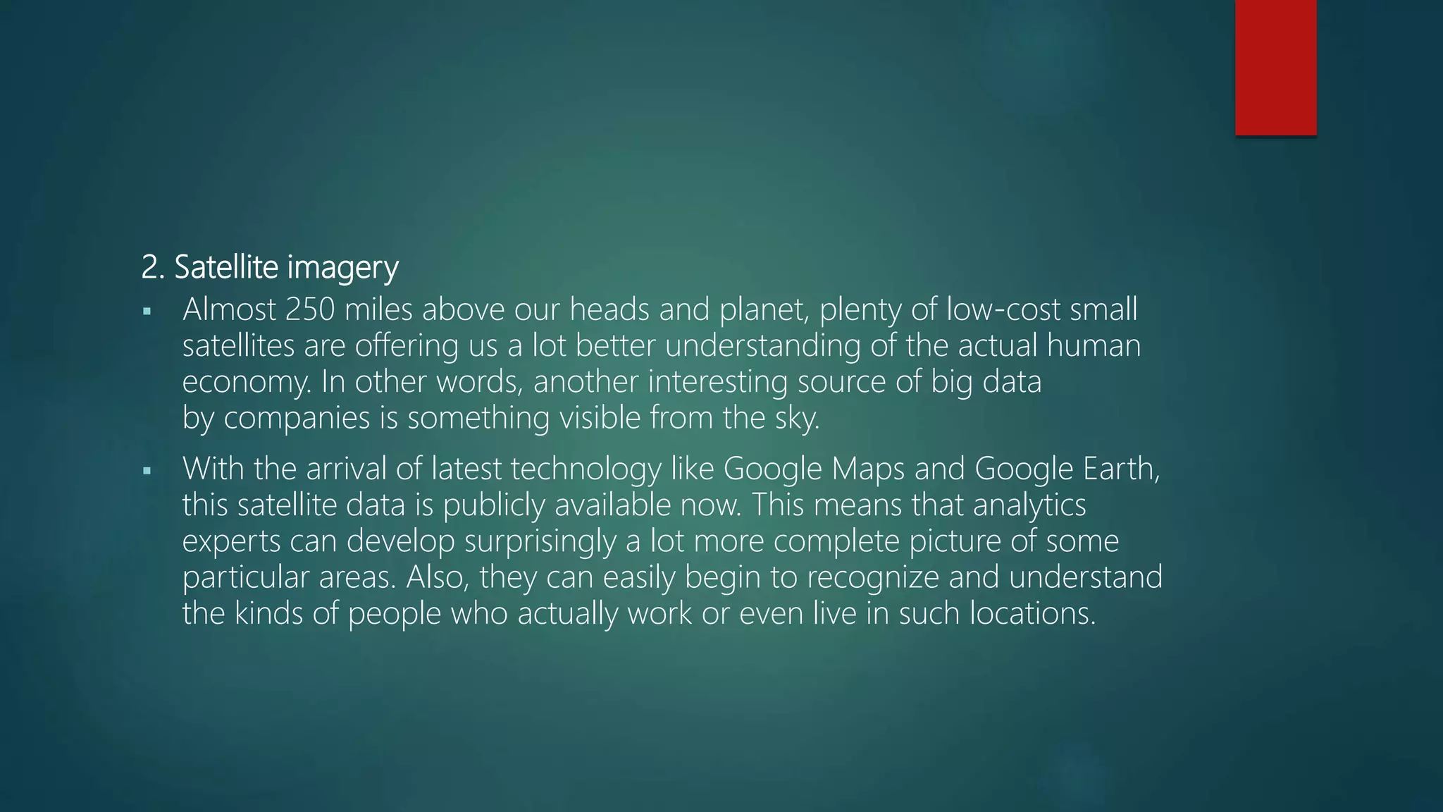 2. Satellite imagery
 Almost 250 miles above our heads and planet, plenty of low-cost small
satellites are offering us a lot better understanding of the actual human
economy. In other words, another interesting source of big data
by companies is something visible from the sky.
 With the arrival of latest technology like Google Maps and Google Earth,
this satellite data is publicly available now. This means that analytics
experts can develop surprisingly a lot more complete picture of some
particular areas. Also, they can easily begin to recognize and understand
the kinds of people who actually work or even live in such locations.
 