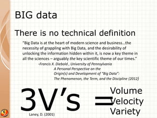 BIG data 
There is no technical definition 
“Big Data is at the heart of modern science and business…the 
necessity of grappling with Big Data, and the desirability of 
unlocking the information hidden within it, is now a key theme in 
all the sciences – arguably the key scientific theme of our times.” 
-Francis X. Diebold , University of Pennsylvania 
A Personal Perspective on the 
Origin(s) and Development of “Big Data”: 
The Phenomenon, the Term, and the Discipline (2012) 
3V’s =Volume 
Velocity 
Variety 
Laney, D. (2001) 
 