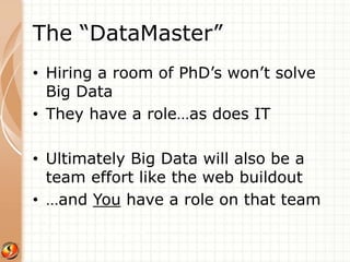 The “DataMaster” 
• Hiring a room of PhD’s won’t solve 
Big Data 
• They have a role…as does IT 
• Ultimately Big Data will also be a 
team effort like the web buildout 
• …and You have a role on that team 
Image: http://www.fivem.be/ 
 