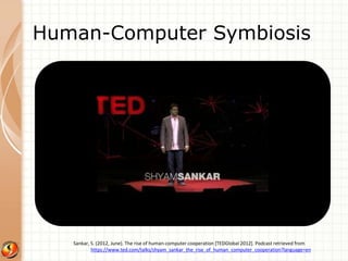 Human-Computer Symbiosis 
Sankar, S. (2012, June). The rise of human-computer cooperation [TEDGlobal 2012]. Podcast retrieved from 
https://www.ted.com/talks/shyam_sankar_the_rise_of_human_computer_cooperation?language=en 
 
