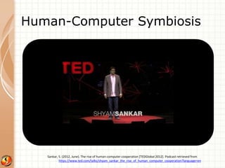 Human-Computer Symbiosis 
Sankar, S. (2012, June). The rise of human-computer cooperation [TEDGlobal 2012]. Podcast retrieved from 
https://www.ted.com/talks/shyam_sankar_the_rise_of_human_computer_cooperation?language=en 
 