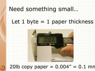 Need something small… 
Let 1 byte = 1 paper thickness 
Image: 
http://pencilgrinder.wordpress.com/ 
20lb copy paper = 0.004” = 0.1 mm 
 