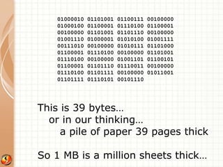 01000010 01101001 01100111 00100000 
01000100 01100001 01110100 01100001 
00100000 01101001 01101110 00100000 
01001110 01000001 01010100 01001111 
00111010 00100000 01010111 01101000 
01100001 01110100 00100000 01101001 
01110100 00100000 01001101 01100101 
01100001 01101110 01110011 00100000 
01110100 01101111 00100000 01011001 
01101111 01110101 00101110 
This is 39 bytes… 
or in our thinking… 
a pile of paper 39 pages thick 
So 1 MB is a million sheets thick… 
 